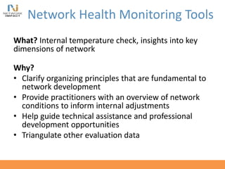 Network Health Monitoring Tools
What? Internal temperature check, insights into key
dimensions of network
Why?
• Clarify organizing principles that are fundamental to
network development
• Provide practitioners with an overview of network
conditions to inform internal adjustments
• Help guide technical assistance and professional
development opportunities
• Triangulate other evaluation data
 