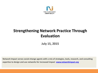 Network Impact serves social-change agents with a mix of strategies, tools, research, and consulting
expertise to design and use networks for increased impact www.networkimpact.org
Strengthening Network Practice Through
Evaluation
July 15, 2015
 