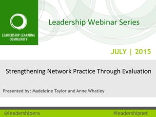 JULY | 2015
@leadershipera #leadershipnet
Strengthening Network Practice Through Evaluation
Presented by: Madeleine Taylor and Anne Whatley
 