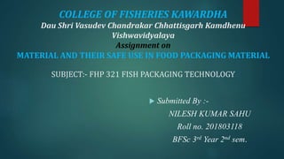 COLLEGE OF FISHERIES KAWARDHA
Dau Shri Vasudev Chandrakar Chhattisgarh Kamdhenu
Vishwavidyalaya
Assignment on
MATERIAL AND THEIR SAFE USE IN FOOD PACKAGING MATERIAL
SUBJECT:- FHP 321 FISH PACKAGING TECHNOLOGY
 Submitted By :-
NILESH KUMAR SAHU
Roll no. 201803118
BFSc 3rd Year 2nd sem.
 