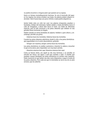 10
no podría encontrar a ninguna joven que quisiera ser su esposa.
Hacía un tiempo maravillosamente hermoso. Se oía el murmullo del agua
en los regatos, las ramas echaban sus hojas, los pájaros piaban alegres en
derredor. Sólo él yacía bajo una pena infinita y nada podría alegrarle ya.
Jamás había visto un cielo tan azul. Los pájaros emigrantes pasaban a
bandadas. Volvían del extranjero; habían volado a través del Báltico hacia el
cabo de Smygehuk, y ahora iban hacia el norte. Los había de diferentes
especies, pero él sólo reconocía a los patos silvestres que volaban en dos
grandes líneas formando un ángulo.
Habían pasado ya varias bandadas de pájaros. Volaban a gran altura y, sin
embargo, percibía sus gritos:
—Volamos hacia las montañas. Volamos hacia las montañas.
Cuando los patos silvestres advirtieron desde lo alto a los patos domésticos
que jugueteaban en el corral, descendieron, gritando:
—Vengan con nosotros, vengan; vamos hacia las montañas.
Los patos domésticos no podían sustraerse a levantar la cabeza y escuchar
lo que se les decía; pero respondían con muy buen sentido.
—Nosotros estamos bien aquí. Nosotros estamos bien aquí.
Como ya hemos dicho, era aquél un día muy hermoso, y se percibía un
airecillo tan fresco, tan ligero y sutil que invitaba a volar. A medida que
pasaban nuevas bandadas los patos domésticos se sentían más inquietos.
Hubo momento en que batían sus alas como dispuestos a seguir el vuelo de
los patos silvestres. Pero cada vez que lo intentaban se oía la voz de un pato
anciano, que les advertía:
 