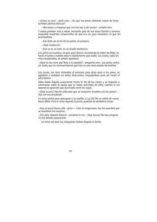 100
—¿Cómo es eso? —gritó uno—. ¿Es que los patos silvestres tratan de llevar
también plumas blancas?
—¡No vayan a imaginar que con eso van a ser cisnes! —añadió otro.
Y todos gritaban más y mejor, haciendo gala de sus voces fuertes y sonoras.
Imposible resultaba convencerles de que era un pato doméstico el que les
acompañaba.
—Ese debe ser el rey de los patos, en persona.
—¡Qué insolencia!
—Eso no es un pato, es un ánade doméstico.
Los gritos se cruzaban; el gran pato blanco, recordando la orden de Okka, se
hacía el sordo y nadaba todo lo rápidamente que podía. Los cisnes, cada vez
más exasperados, se volvían agresivos.
—¿Qué es esa rana que lleva a la espalda? —preguntó uno-. Los patos creían,
sin duda, que no reconoceríamos que esto es una rana vestida de hombre.
Los cisnes, tan bien alineados al principio para dejar paso a los patos, se
agitaban y nadaban en todas direcciones, empujándose para ver mejor al
pato blanco.
Okka había llegado justamente frente al rey de los cisnes y se disponía a
informarse sobre la ayuda que se había solicitado de ellos, cuando el rey
observó la agitación que dominaba entre los suyos.
—¿Qué ocurre? ¿No he ordenado que se muestren amables con los patos? —
dijo con voz desabrida.
La reina partió para apaciguar a su pueblo y Luz del Día se volvió de nuevo
hacia Okka. Pero la reina regresó al punto, poseída de verdadero enojo.
—Hay un pato blanco allá —gritó-—. Esto es vergonzoso. No me asombra que
se revuelvan los nuestros.
—¡Un pato silvestre blanco! —exclamó el rey—. ¡Qué locura! No hay ninguno.
Tú has debido equivocarte.
En tomo del pato los empujones habían llegado al límite.
 