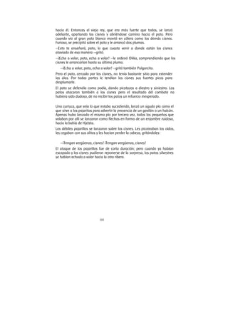 101
hacia él. Entonces el viejo rey, que era más fuerte que todos, se lanzó
adelante, apartando los cisnes y abriéndose camino hacia el pato. Pero
cuando vio al gran pato blanco montó en cólera como los demás cisnes.
Furioso, se precipitó sobre el pato y le arrancó dos plumas.
—Esto te enseñará, pato, lo que cuesta venir a donde están los cisnes
ataviado de esa manera —gritó.
—¡Echa a volar, pato, echa a volar! —le ordenó Okka, comprendiendo que los
cisnes le arrancarían hasta su última pluma.
—¡Echa a volar, pato, echa a volar! —gritó también Pulgarcito.
Pero el pato, cercado por los cisnes, no tenía bastante sitio para extender
las alas. Por todas partes le tendían los cisnes sus fuertes picos para
desplumarle.
El pato se defendía como podía, dando picotazos a diestro y siniestro. Los
patos atacaron también a los cisnes pero el resultado del combate no
hubiera sido dudoso, de no recibir los patos un refuerzo inesperado.
Una curruca, que veía lo que estaba sucediendo, lanzó un agudo pío como el
que sirve a los pajaritos para advertir la presencia de un gavilán o un halcón.
Apenas hubo lanzado el mismo pío por tercera vez, todos los pequeños que
volaban por allí se lanzaron como flechas en forma de un enjambre ruidoso,
hacia la bahía de Hjelsta.
Los débiles pajarillos se lanzaron sobre los cisnes. Les picoteaban los oídos,
les cegaban con sus alitas y les hacían perder la cabeza, gritándoles:
—¡Tengan vergüenza, cisnes! ¡Tengan vergüenza, cisnes!
El ataque de los pajarillos fue de corta duración; pero cuando ya habían
escapado y los cisnes pudieron reponerse de la sorpresa, los patos silvestres
se habían echado a volar hacia la otra ribera.
 