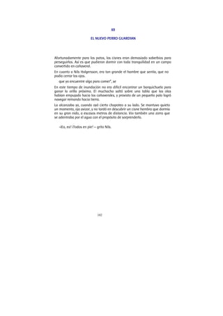102
XII
EL NUEVO PERRO GUARDIAN
Afortunadamente para los patos, los cisnes eran demasiado soberbios para
perseguirlos. Así es que pudieron dormir con toda tranquilidad en un campo
convertido en cañaveral.
En cuanto a Nils Holgersson, era tan grande el hambre que sentía, que no
podía cerrar los ojos.
que yo encuentre algo para comer”, se
En este tiempo de inundación no era difícil encontrar un barquichuelo para
ganar la orilla próxima. El muchacho saltó sobre una tabla que las olas
habían empujado hacia los cañaverales, y provisto de un pequeño palo logró
navegar remando hacia tierra.
La alcanzaba ya, cuando oyó cierto chapoteo a su lado. Se mantuvo quieto
un momento, ojo avizor, y no tardó en descubrir un cisne hembra que dormía
en su gran nido, a escasos metros de distancia. Vio también una zorra que
se adentraba por el agua con el propósito de sorprenderlo.
-¡Ea, ea! ¡Todos en pie! – grito Nils.
 