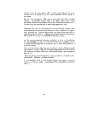 103
Y con la percha dio varios golpes sobre el cisne dio un salto, pero la zorra
hubiera tenido ti atraparlo de no haber preferido lanzarse sobre el
muchacho..
Nils vio venir a la zorra y echó a correr a la rada. Ante él se extendían
extensos y continuados Ningún árbol al que poder subir, ningún boque
guarecerse; no tenía más remedio que escapar c diera de la persecución. El
chicuelo corría bien, prendió que no podía habérselas con la zorra.
Felizmente, era corta la distancia que le ser dos pequeñas cabañas cuyas
ventanas estaban iluminadas Nils corrió hacia la luz, convencido de que la
zorra alcanzarle por el camino. La zorra iba a echarle encima; pero Nils se
escabulló con brusco ad zorra perdió con esto un poco de tiempo y en estuvo
Nils la suerte de tropezar con dos hombres volvían del trabajo.
Los dos hombres parecían fatigados. No hubiera la zorra ni al muchacho,
aunque ambos pasado ante sus narices. Nils no se creyó obligad les socorro.
Se contentaba con seguirlos muy creyendo que la zorra no se atrevería a
aproxima hombres.
Estos caminaron hasta llegar a una de las donde entraron. Nils proyectaba
seguir tras sus pasos, en la puerta vio un grande y temible perro muy peludo,
que avanzó al encuentro de su amo hizo cambiar de idea, quedando en la
parte de ah
—¡Escucha, perro guardián! —dijo en voz baja vez hubieron cerrado la puerta
los hombres—. ayudarme a atrapar una zorra?
El perro guardián tenía la vista cansada; hecho muy arisco y perverso a
fuerza de permanecer atado. A las palabras de Nils respondió con un ladrido
furioso.
 
