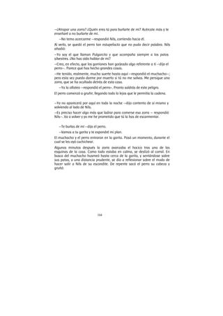 104
—¿Atrapar una zorra? ¿Quién eres tú para burlarte de mí? Acércate más y te
enseñaré a no burlarte de mí.
—No temo acercarme —respondió Nils, corriendo hacia él.
Al verlo, se quedó el perro tan estupefacto que no pudo decir palabra. Nils
añadió:
—Yo soy el que llaman Pulgarcito y que acompaña siempre a los patos
silvestres. ¿No has oído hablar de mí?
—Creo, en efecto, que los gorriones han gorjeado algo referente a ti —dijo el
perro—. Parece que has hecho grandes cosas.
—He tenido, realmente, mucha suerte hasta aquí —respondió el muchacho—;
pero esta vez puedo darme por muerto si tú no me salvas. Me persigue una
zorra, que se ha ocultado detrás de esta casa.
—Ya la olfateo —respondió el perro-. Pronto saldrás de este peligro.
El perro comenzó a gruñir, llegando todo lo lejos que le permitía la cadena.
—Ya no aparecerá por aquí en toda la noche —dijo contento de sí mismo y
volviendo al lado de Nils.
—Es preciso hacer algo más que ladrar para comerse esa zorra — respondió
Nils—. Va a volver y yo me he prometido que tú la has de escarmentar.
—Te burlas de mí —dijo el perro.
—Vamos a tu garita y te expondré mi plan.
El muchacho y el perro entraron en la garita. Pasó un momento, durante el
cual se les oyó cuchichear.
Algunos minutos después la zorra avanzaba el hocico tras una de las
esquinas de la casa. Como todo estaba en calma, se deslizó al corral. En
busca del muchacho husmeó hasta cerca de la garita, y sentándose sobre
sus patas, a una distancia prudente, se dio a reflexionar sobre el modo de
hacer salir a Nils de su escondite. De repente sacó el perro su cabeza y
gruñó:
 