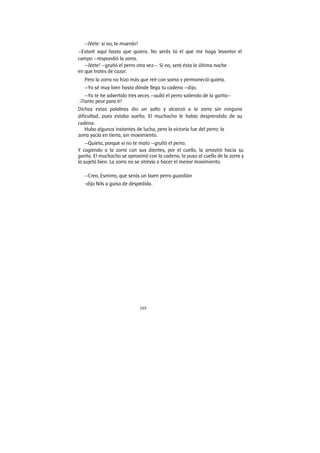 105
—¡Vete: si no, te muerdo!
—Estaré aquí hasta que quiera. No serás tú el que me haga levantar el
campo —respondió la zorra.
—¡Vete! —gruñó el perro otra vez—. Si no, será ésta la última noche
en que trates de cazar.
Pero la zorra no hizo más que reír con soma y permaneció quieta.
—Yo sé muy bien hasta dónde llega tu cadena —dijo.
—Ya te he advertido tres veces —aulló el perro saliendo de la garita—
. ¡Tanto peor para ti!
Dichas estas palabras dio un salto y alcanzó a la zorra sin ninguna
dificultad, pues estaba suelto. El muchacho le había desprendido de su
cadena.
Hubo algunos instantes de lucha, pero la victoria fue del perro; la
zorra yacía en tierra, sin movimiento.
—Quieta, porque si no te mato —gruñó el perro.
Y cogiendo a la zorra con sus dientes, por el cuello, la arrastró hacia su
garita. El muchacho se aproximó con la cadena, la puso al cuello de la zorra y
la sujetó bien. La zorra no se atrevía a hacer el menor movimiento.
—Creo, Esmirra, que serás un buen perro guardián
-dijo Nils a guisa de despedida.
 