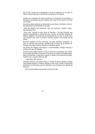 107
Ojo de Oro. Aunque muy inteligentes y de gran resistencia en el vuelo, no
tenían el bonito plumaje ni las buenas inclinaciones de Finduvet.
Siendo unas rapazuelas de color amarillento, ya empezaron los pescadores a
demostrar sus preferencias por Finduvet, por lo que las hermanas la miraron
con envidia.
Cuando los patos silvestres se detuvieron en los islotes, Ala Bonita y Ojo de
Oro picoteaban las hierbecillas de la orilla.
—Mira qué pájaros más hermosos —dijo una hermana—; parecen cisnes.
¡Qué apuestos son!
—Pero calla —exclamó la otra, llena de asombro—; ahí está Finduvet, que
dejamos abandonada en Oland para que muriese de hambre, después de
haberla obligado a tal vuelo que se descoyuntaron sus alas. Ya verás cómo
esto acabará mal. Como se enteren nuestros padres, nos echarán de los
islotes.
Mientras hablaban las dos hermanas, los patos silvestres arreglaban un
poco su plumaje para marchar seguidamente en busca de los padres de
Finduvet, que solían hallarse siempre por aquellos lugares.
Los padres de Finduvet eran buenos y acostumbraban prodigar consejos y
auxilios a los que allí llegaban.
Cuando la pata Okka levantó el vuelo al frente de su bandada, que volaba
de un modo admirable, le salieron al encuentro los padres de Finduvet para
darle la bienvenida, y antes que cruzaran el saludo, se les apareció la propia
Finduvet, que, con gran júbilo, les dijo:
—Aquí estoy. ¿Me conocen?
Comenzó entonces una alegre charla, y cuando los patos silvestres referían
cómo habían salvado a Finduvet, llegaron a todo correr, dando la bienvenida
desde lejos, las hermanas, que se mostraban muy contentas de la llegada de
Finduvet.
Pero los celos habían aumentado el odio de las dos
 