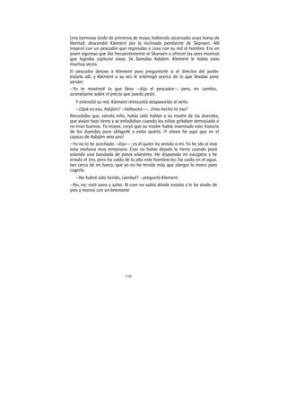 110
Una hermosa tarde de primeros de mayo, habiendo alcanzado unas horas de
libertad, descendió Klement por la inclinada pendiente de Skansen. Allí
tropezó con un pescador que regresaba a casa con su red al hombro. Era un
joven vigoroso que iba frecuentemente al Skansen a ofrecer las aves marinas
que lograba capturar vivas. Se llamaba Asbjörn. Klement le había visto
muchas veces.
El pescador detuvo a Klement para preguntarle si el director del jardín
estaría allí, y Klement a su vez le interrogó acerca de lo que llevaba para
vender.
—Yo te mostraré lo que llevo —dijo el pescador—; pero, en cambio,
aconséjame sobre el precio que puedo pedir.
Y extendió su red. Klement retrocedió despavorido al verlo.
—¿Qué es eso, Asbjörn? —balbuceó——. ¿Has hecho tú eso?
Recordaba que, siendo niño, había oído hablar a su madre de los duendes,
que vivían bajo tierra y se enfadaban cuando los niños gritaban demasiado o
no eran buenos. Ya mayor, creyó que su madre había inventado esta historia
de los duendes para obligarle a estar quieto. ¡Y ahora he aquí que en el
capazo de Asbjörn veía uno!
—Yo no lo he acechado —dijo-—; es él quien ha venido a mí. Yo he ido al mar
esta mañana muy temprano. Casi no había dejado la tierra cuando pasó
volando una bandada de patos silvestres. He disparado mi escopeta y he
errado el tiro, pero ha caído de lo alto este hombrecito; ha caído en el agua,
tan cerca de mi barca, que yo no he tenido más que alargar la mano para
cogerlo.
—No habrá sido herido, ¿verdad? —preguntó Klement.
—No, no; está sano y salvo. Al caer no sabía dónde estaba y le he atado de
pies y manos con un bramante
 