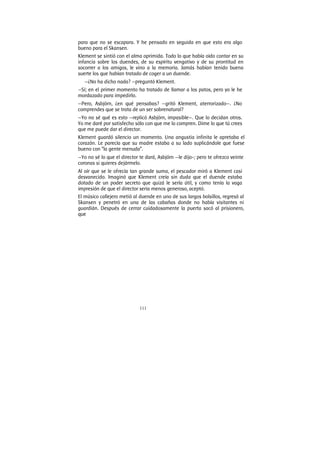 111
para que no se escapara. Y he pensado en seguida en que esto era algo
bueno para el Skansen.
Klement se sintió con el alma oprimida. Todo lo que había oído contar en su
infancia sobre los duendes, de su espíritu vengativo y de su prontitud en
socorrer a los amigos, le vino a la memoria. Jamás habían tenido buena
suerte los que habían tratado de coger a un duende.
—¿No ha dicho nada? —preguntó Klement.
—Sí; en el primer momento ha tratado de llamar a los patos, pero yo le he
mordazado para impedirlo.
—Pero, Asbjörn, ¿en qué pensabas? —gritó Klement, aterrorizado—. ¿No
comprendes que se trata de un ser sobrenatural?
—Yo no sé qué es esto —replicó Asbjörn, impasible—. Que lo decidan otros.
Yo me daré por satisfecho sólo con que me lo compren. Dime lo que tú crees
que me puede dar el director.
Klement guardó silencio un momento. Una angustia infinita le apretaba el
corazón. Le parecía que su madre estaba a su lado suplicándole que fuese
bueno con “la gente menuda”.
—Yo no sé lo que el director te dará, Asbjórn —le dijo-; pero te ofrezco veinte
coronas si quieres dejármelo.
Al oír que se le ofrecía tan grande suma, el pescador miró a Klement casi
desvanecido. Imaginó que Klement creía sin duda que el duende estaba
dotado de un poder secreto que quizá le sería útil, y como tenía la vaga
impresión de que el director seria menos generoso, aceptó.
El músico callejero metió al duende en uno de sus largos bolsillos, regresó al
Skansen y penetró en una de las cabañas donde no había visitantes ni
guardián. Después de cerrar cuidadosamente la puerta sacó al prisionero,
que
 