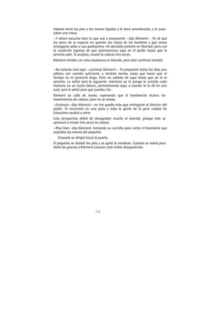 112
todavía tenía los pies y las manos ligados y la boca amordazada, y le puso
sobre una mesa.
—Y ahora escucha bien lo que voy a proponerte —dijo Klement—. Yo sé que
los seres de tu especie no quieren ser vistos de los hombres y que aman
entregarse solos a sus quehaceres. He decidido ponerte en libertad; pero con
la condición expresa de que permanezcas aquí en el jardín hasta que te
permita salir. Si aceptas, mueve la cabeza tres veces.
Klement miraba con esta esperanza al duende; pero éste continuó inmóvil.
—No estarás mal aquí —continuó Klement—. Te prepararé todos los días una
píldora con comida suficiente, y tendrás tantas cosas que hacer que el
tiempo no te parecerá largo. Pero no saldrás de aquí hasta que yo te lo
permita. La señal será la siguiente: mientras yo te ponga la comida cada
mañana en un tazón blanco, permanecerás aquí, y cuando te la dé en uno
azul, será la señal para que puedas irte.
Klement se calló de nuevo, esperando que el hombrecito hiciera los
movimientos de cabeza; pero no se movía.
—Entonces -dijo Klement— no me queda más que entregarte al director del
jardín. Te encerrará en una jaula y toda la gente de la gran ciudad de
Estocolmo vendrá a verte.
Esta perspectiva debió de desagradar mucho al duende, porque éste se
apresuró a mover tres veces la cabeza.
—Muy bien -dijo Klement, tomando su cuchillo para cortar el bramante que
sujetaba las manos del pequeño.
Después se dirigió hacia la puerta.
El pequeño se desató los pies y se quitó la mordaza. Cuando se volvió para
darle las gracias a Klement Larsson, éste había desaparecido.
 
