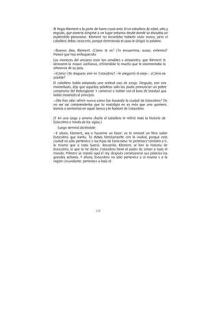 113
Al llegar Klement a la parte de fuera cruzó ante él un caballero de edad, alto y
erguido, que parecía dirigirse a un lugar próximo desde donde se divisaba un
espléndido panorama. Klement no recordaba haberlo visto nunca, pero el
caballero debía conocerlo, porque deteniendo el paso le dirigió la palabra:
—Buenos días, Klement. ¿Cómo te va? ¿Te encuentras, acaso, enfermo?
Parece que has enflaquecido.
Las maneras del anciano eran tan amables y atrayentes, que Klement le
demostró la mayor confianza, refiriéndole lo mucho que le atormentaba la
añoranza de su país.
—¡Cómo! ¿Te disgusta vivir en Estocolmo? —le preguntó el viejo—. ¿Cómo es
posible?
El caballero habla adoptado una actitud casi de enojo. Después, con aire
maravillado, dijo que aquellas palabras sólo las podía pronunciar un pobre
campesino del Halsingland. Y comenzó a hablar con el tono de bondad que
había mostrado al principio.
—¿No has oído referir nunca cómo fue fundada la ciudad de Estocolmo? De
no ser así comprenderías que tu nostalgia no es más que una quimera.
Vamos a sentarnos en aquel banco y te hablaré de Estocolmo.
(Y en una larga y amena charla el caballero le refirió toda la historia de
Estocolmo a través de los siglos.)
Luego terminó diciéndole:
—Y ahora, Klement, vas a hacerme un favor: yo te enviaré un libro sobre
Estocolmo que leerás. Tú debes familiarizarte con la ciudad, porque esta
ciudad no sólo pertenece a los hijos de Estocolmo: te pertenece también a ti,
lo mismo que a toda Suecia. Recuerda, Klement, al leer la historia de
Estocolmo, lo que te he dicho: Estocolmo tiene el poder de atraer a todo el
mundo. Primero se instaló aquí el rey; después construyeron sus palacios los
grandes señores. Y ahora, Estocolmo no sólo pertenece a sí misma y a la
región circundante: pertenece a todo el
 