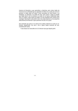 115
historia de Estocolmo y que aprendiera a divertirse; pero ¿cómo había de
renunciar él a la felicidad que le reportaría el referir en su país que el rey en
persona le había dado tal orden? Tenía necesidad de reunir gente a su
alrededor, un domingo a la salida de misa, para contar a todos lo amable
que había sido el rey, al sentarse a su lado, en un banco, hablándole largo
rato a él, pobre y viejo músico de aldea, sin otro propósito que curarle de su
nostalgia. ¡Qué bonito sería referir esto a los viejos lapones y a los pequeños
dalecarlianos del Skansen! ¿Qué opinarían de esto en su país?
Aun teniendo que parar en el asilo de los pobres, Klement no sería ya un
hombre desgraciado. Era otro e iba a gozar desde entonces de una
consideración nueva.
Y este deseo era invencible en él. El director tuvo que dejarlo partir.
 