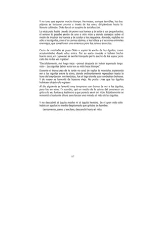 117
Y no tuvo que esperar mucho tiempo. Hermosos, aunque temibles, los dos
pájaros se lanzaron pronto a través de los aires, dirigiéndose hacia la
llanura cultivada. Okka lanzó un suspiro de satisfacción.
La vieja pata había cesado de poner sus huevos y de criar a sus pequeñuelos;
el verano lo pasaba yendo de uno a otro nido y dando consejos sobre el
modo de incubar los huevos y de cuidar a los pequeños. Además, vigilaba no
sólo a las águilas, sino a las zorras alpinas, a los búhos y a los otros animales
enemigos, que constituían una amenaza para los patos y sus crías.
Cerca de mediodía se puso Okka a espiar la vuelta de las águilas, como
acostumbraba desde años antes. Por su vuelo conocía si habían hecho
buena caza, en cuyo caso se sentía tranquila por la suerte de los suyos; pero
este día no las vio regresar.
“Decididamente, me hago vieja —pensó después de haber esperado largo
rato—. Las águilas deben estar en su nido hace tiempo.”
Durante el transcurso de la tarde no cesó de vigilar la montaña, esperando
ver a las águilas sobre la cima, donde ordinariamente reposaban hasta la
hora del crepúsculo; no viéndolas, fue al lago donde acostumbraban bañarse.
Y de nuevo se lamentó de hacerse vieja. No podía creer que las águilas
hubiesen dejado de regresar.
Al día siguiente se levantó muy temprano con ánimo de ver a las águilas;
pero fue en vano. En cambio, oyó en medio de la calma del amanecer un
grito a la vez furioso y lastimero y que parecía venir del nido. Rápidamente se
remontó a bastante altura para lanzar una mirada al nido de las águilas.
Y no descubrió al águila macho ni al águila hembra. En el gran nido sólo
había un aguilucho medio desplumado que gritaba de hambre.
Lentamente, como si vacilara, descendió hasta el nido.
 