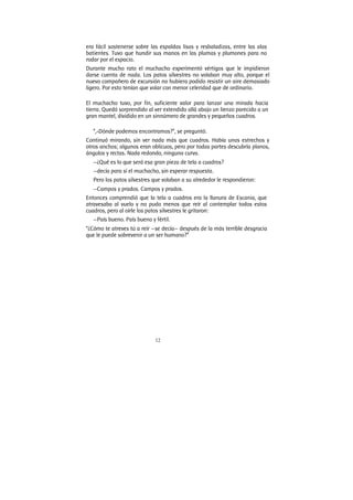 12
era fácil sostenerse sobre las espaldas lisas y resbaladizas, entre las alas
batientes. Tuvo que hundir sus manos en las plumas y plumones para no
rodar por el espacio.
Durante mucho rato el muchacho experimentó vértigos que le impidieron
darse cuenta de nada. Los patos silvestres no volaban muy alto, porque el
nuevo compañero de excursión no hubiera podido resistir un aire demasiado
ligero. Por esto tenían que volar con menor celeridad que de ordinario.
El muchacho tuvo, por fin, suficiente valor para lanzar una mirada hacia
tierra. Quedó sorprendido al ver extendido allá abajo un lienzo parecido a un
gran mantel, dividido en un sinnúmero de grandes y pequeños cuadros.
“,-Dónde podemos encontramos?”, se preguntó.
Continuó mirando, sin ver nada más que cuadros. Había unos estrechos y
otros anchos; algunos eran oblicuos, pero por todas partes descubría planos,
ángulos y rectas. Nada redondo, ninguna curva.
—¿Qué es lo que será esa gran pieza de tela a cuadros?
—decía para sí el muchacho, sin esperar respuesta.
Pero los patos silvestres que volaban a su alrededor le respondieron:
—Campos y prados. Campos y prados.
Entonces comprendió que la tela a cuadros era la llanura de Escania, que
atravesaba al vuelo y no pudo menos que reír al contemplar todos estos
cuadros, pero al oírle los patos silvestres le gritaron:
—País bueno. País bueno y fértil.
“¿Cómo te atreves tú a reír —se decía— después de la más terrible desgracia
que le puede sobrevenir a un ser humano?”
 