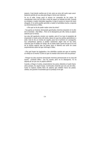 120
espacio. Cayó dando vueltas por el aire, pero ya cerca del suelo supo sacar
bastante partido de sus alas para llegar a tierra casi indemne.
Ya en el valle, Gorgo pasó el verano en compañía de los patos. Se
consideraba como uno de ellos y trató de seguir su método de vida. Cuando
se echaban a nadar intentaba seguirlos, lo que le ponía en trance de morir
ahogado. El no serle posible aprender a nadar lo humillaba mucho, y exponía
sus lamentaciones a Okka.
—¿Por qué no he de poder nadar como los otros?
—Tus garras se hicieron demasiado ganchudas mientras estuviste en lo alto
de la montaña —dijo Okka—. Pero no te desesperes por ello. Serás un pájaro
valiente por lo menos.
Las alas del aguilucho crecían con rapidez, pero él no tuvo el propósito de
emprender el vuelo antes del otoño, época en que los patitos aprendieron a
volar. Esto le dio un motivo de orgullo, pues fue el primero en conseguirlo.
Sus compañeros apenas sí podían sostenerse algún rato en los aires,
mientras que él volaba sin fatiga. No se había dado cuenta de que él no era
de la misma especie que los patos; pero sí observó una serie de cosas
sorprendentes sobre las que interrogó a Okka.
—¿Por qué huyen los lagópodos y los cabritillos cuando ven que mi sombra
se refleja en el monte? ¿Cómo es que no revelan este terror ante los patitos?
—Porque tus alas crecieron demasiado mientras permaneciste en la cima del
monte —contestó Okka—. Eso los asusta; pero no te desesperes. Tú no
dejarás de ser por eso un pájaro valiente.
Cuando, al llegar el otoño, emprendieron los patos silvestres el vuelo hacia
otros parajes, les siguió Gorgo. Continuaba creyendo que era uno de ellos.
Como el espacio estaba lleno de pájaros que volaban hacia los países
cálidos, fue grande el escándalo que se produjo al ver que
 