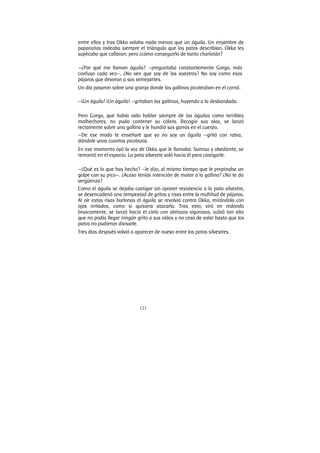 121
entre ellos y tras Okka volaba nada menos que un águila. Un enjambre de
papanatas rodeaba siempre el triángulo que los patos describían. Okka les
suplicaba que callaran; pero ¿cómo conseguirlo de tanto charlatán?
—¿Por qué me llaman águila? —preguntaba constantemente Gorgo, más
confuso cada vez—. ¿No ven que soy de los vuestros? No soy como esos
pájaros que devoran a sus semejantes.
Un día pasaron sobre una granja donde las gallinas picoteaban en el corral.
—¡Un águila! ¡Un águila! —gritaban las gallinas, huyendo a la desbandada.
Pero Gorgo, que había oído hablar siempre de las águilas como terribles
malhechores, no pudo contener su cólera. Recogió sus alas, se lanzó
rectamente sobre una gallina y le hundió sus garras en el cuerpo.
—De ese modo te enseñaré que yo no soy un águila —gritó con rabia,
dándole unos cuantos picotazos.
En ese momento oyó la voz de Okka que le llamaba. Sumiso y obediente, se
remontó en el espacio. La pata silvestre voló hacia él para castigarle.
—¿Qué es lo que has hecho? —le dijo, al mismo tiempo que le propinaba un
golpe con su pico—. ¿Acaso tenias intención de matar a la gallina? ¿No te da
vergüenza?
Como el águila se dejaba castigar sin oponer resistencia a la pata silvestre,
se desencadenó una tempestad de gritos y risas entre la multitud de pájaros.
Al oír estas risas burlonas el águila se revolvió contra Okka, mirándola con
ojos irritados, como si quisiera atacarla. Tras esto, viró en redondo
bruscamente, se lanzó hacia el cielo con aletazos vigorosos, subió tan alto
que no podía llegar ningún grito a sus oídos y no cesó de volar hasta que los
patos no pudieron divisarle.
Tres días después volvió a aparecer de nuevo entre los patos silvestres.
 