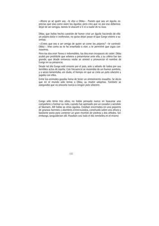 122
—Ahora ya sé quién soy —le dijo a Okka—. Puesto que soy un águila, es
preciso que viva como viven las águilas; pero creo que no por eso debemos
dejar de ser amigos. Jamás te atacaré a ti ni a nadie de tu raza.
Okka, que había hecho cuestión de honor criar un águila haciendo de ella
un pájaro dulce e inofensivo, no quiso dejar pasar el que Gorgo viviera a su
antojo.
—¿Crees que voy a ser amiga de quien se come los pájaros? —le contestó
Okka—. Vive como yo te he enseñado a vivir, y te permitiré que sigas con
nosotros.
Pero los dos eran fieros e indomables; los dos eran incapaces de ceder. Okka
acabó por prohibirle que volviera a presentarse ante ella, y su cólera fue tan
grande, que desde entonces nadie se atrevió a pronunciar el nombre de
Gorgo en su presencia.
Desde tal día Gorgo voló errante por el país, solo y odiado de todos por sus
temibles actos de rapiña. Con frecuencia se mostraba de un humor sombrío,
y a veces lamentaba, sin duda, el tiempo en que se creía un pato silvestre y
jugaba con ellos.
Entre los animales gozaba fama de tener un atrevimiento inaudito. Se decía
que en el mundo sólo temía a Okka, su madre adoptiva. También se
aseguraba que no atacaría nunca a ningún pato silvestre.
Gorgo sólo tenía tres años; no había pensado nunca en buscarse una
compañera y formar su nido, cuando fue apresado por un cazador y vendido
al Skansen. Allí había ya otras águilas. Estaban encerradas en una pajarera
de gruesos barrotes y alambres entrecruzados, construida sobre una altura y
bastante vasta para contener un gran montón de piedras y dos árboles. Sin
embargo, languidecían allí. Pasaban casi todo el día inmóviles en el mismo
 