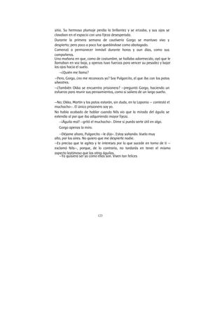 123
sitio. Su hermoso plumaje perdía la brillantez y se erizaba, y sus ojos se
clavaban en el espacio con una fijeza desesperada.
Durante la primera semana de cautiverio Gorgo se mantuvo vivo y
despierto; pero poco a poco fue quedándose como abotagado.
Comenzó a permanecer inmóvil durante horas y aun días, como sus
compañeros.
Una mañana en que, como de costumbre, se hallaba adormecido, oyó que le
llamaban en voz baja, y apenas tuvo fuerzas para vencer su pesadez y bajar
los ojos hacia el suelo.
—¿Quién me llama?
—Pero, Gorgo, ¿no me reconoces ya? Soy Pulgarcito, el que iba con los patos
silvestres.
—¿También Okka se encuentra prisionera? —preguntó Gorgo, haciendo un
esfuerzo para reunir sus pensamientos, como si saliera de un largo sueño.
—No; Okka, Martín y los patos estarán, sin duda, en la Laponia — contestó el
muchacho—. El único prisionero soy yo.
No había acabado de hablar cuando Nils vio que la mirada del águila se
extendía al par que iba adquiriendo mayor fijeza.
—¡Águila real! —gritó el muchacho-. Dime si puedo serte útil en algo.
Gorgo apenas lo miro.
—Déjame ahora, Pulgarcito —le dijo-. Estoy soñando. Vuelo muy
alto, por los aires. No quiero que me despierte nadie.
—Es preciso que te agites y te intereses por lo que sucede en torno de ti —
exclamó Nils—, porque, de lo contrario, no tardarás en tener el mismo
aspecto lastimoso que las otras águilas.
—Ya quisiera ser yo como ellas son. Viven tan felices
 