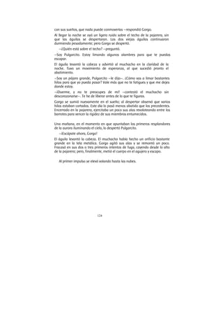 124
con sus sueños, que nada puede conmoverías —respondió Gorgo.
Al llegar la noche se oyó un ligero ruido sobre el techo de la pajarera, sin
que las águilas se despertaran. Las dos viejas águilas continuaron
durmiendo pesadamente; pero Gorgo se despertó.
—¿Quién está sobre el techo? —preguntó.
—Soy Pulgarcito. Estoy limando algunos alambres para que te puedas
escapar.
El águila levantó la cabeza y advirtió al muchacho en la claridad de la
noche. Tuvo un movimiento de esperanza, al que sucedió pronto el
abatimiento.
—Soy un pájaro grande, Pulgarcito —le dijo—. ¿Cómo vas a limar bastantes
hilos para que yo pueda pasar? Vale más que no te fatigues y que me dejes
donde estoy.
—¡Duerme, y no te preocupes de mí! —contestó el muchacho sin
descorazonarse—. Te he de liberar antes de lo que te figuras.
Gorgo se sumió nuevamente en el sueño; al despertar observó que varios
hilos estaban cortados. Este día lo pasó menos abatido que los precedentes.
Encerrado en la pajarera, ejercitaba un poco sus alas revoloteando entre los
barrotes para vencer la rigidez de sus miembros entumecidos.
Una mañana, en el momento en que apuntaban los primeros resplandores
de la aurora iluminando el cielo, lo despertó Pulgarcito.
—¡Escápate ahora, Gorgo!
El águila levantó la cabeza. El muchacho había hecho un orificio bastante
grande en la tela metálica. Gorgo agitó sus alas y se remontó un poco.
Fracasó en sus dos o tres primeros intentos de fuga, cayendo desde lo alto
de la pajarera; pero, finalmente, metió el cuerpo en el agujero y escapo.
Al primer impulso se elevó volando hasta las nubes.
 
