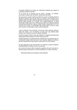 125
El pequeño Pulgarcito lo miraba con melancolía, deseando que alguien le
concediera también la libertad.
“Si no fuera por la promesa que he hecho —pensaba—, ya hubiese
encontrado un pájaro que me llevara a donde están los patos.”
Tal vez parezca a muchos extraño que Klement Larsson no hubiese puesto en
libertad al duende; pero hay que tener en cuenta lo muy aturdido que el
pequeño músico de aldea estaba al abandonar al Skansen. La mañana de su
partida había pensado en el duende; pero, desgraciadamente, no había
encontrado ningún tazón azul. Y todos los que vivían en el Skansen, lapones
y dalecarlianos jardineros y obreros, habían venido a despedirse de él. En el
momento de marchar, no habiéndole sido posible hallar a mano un tazón
azul, recurrió a un viejo lapón, a quien confió lo siguiente:
—Aquí, en Skansen, hay un duende. Yo le doy de comer todas las mañanas.
Toma este dinero y con él cómprale un tazón azul, que deberás poner
mañana, con el alimento, junto a la cabaña de Bollnäs.
El lapón se quedó atónito al oírlo, pero Klement no disponía de tiempo para
largas explicaciones, porque se le hacía tarde para el tren.
El lapón descendió a la ciudad para dar cumplimiento a su promesa; pero no
encontrando ningún tazón azul como el que buscaba, adquirió uno blanco,
que llenó regularmente cada mañana y que colocó en el sitio indicado.
He aquí explicado por qué continuó Nils en el Skansen, a pesar de haberse
marchado Klement. Todo por ser fiel a su promesa.
En la noche de nuestro relato el pequeño suspiraba más que nunca por su
libertad, porque la primavera y el verano brindaban ya a todos sus delicias.
—¡Qué bonito debe de ser atravesar el tibio ambiente
 