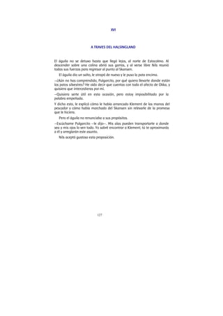 127
XVI
A TRAVES DEL HALSINGLAND
El águila no se detuvo hasta que llegó lejos, al norte de Estocolmo. Al
descender sobre una colina abrió sus garras, y al verse libre Nils reunió
todas sus fuerzas para regresar al punto al Skansen.
El águila dio un salto, le atrapó de nuevo y le puso la pata encima.
—¿Aún no has comprendido, Pulgarcito, por qué quiero llevarte donde están
los patos silvestres? He oído decir que cuentas con todo el afecto de Okka, y
quisiera que intercedieras por mí.
—Quisiera serte útil en esta ocasión, pero estoy imposibilitado por la
palabra empeñada.
Y dicho esto, le explicó cómo le había arrancado Klement de las manos del
pescador y cómo había marchado del Skansen sin relevarle de la promesa
que le hiciera.
Pero el águila no renunciaba a sus propósitos.
—Escúchame Pulgarcito —le dijo—. Mis alas pueden transportarte a donde
sea y mis ojos lo ven todo. Yo sabré encontrar a Klement; tú te aproximarás
a él y arreglarán este asunto.
Nils aceptó gustoso esta proposición.
 