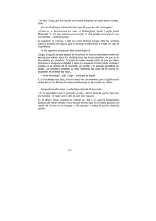 128
—Ya veo, Gorgo, que has tenido una madre adoptiva tan sabia como la vieja
Okka.
A esto añadió que había oído decir que Klement era del Halsingland.
—Entonces le buscaremos en todo el Halsingland, desde Lingbo hasta
Mellansjö. Y creo que mañana por la tarde te será posible entrevistarte con
ese hombre —contestó Gorgo.
Se pusieron en camino, y esta vez como buenos amigos. Nils iba sentado
sobre la espalda del águila, que le condujo rápidamente a través de todo el
Gastrikland.
Al día siguiente atravesaba Nils el Halsingland.
Gorgo, el águila, estaba seguro de encontrar al músico ambulante entre las
gentes que subían hacia los chalets; pero las horas pasaban sin que se le
descubriera su paradero. Después de haber volado sobre el país en todas
direcciones, el águila se decidió a bajar a la caída de la tarde sobre un chalet
aislado en la cumbre de la montaña. Las gentes y el ganado acababan de
llegar. Los hombres cortaban la leña, mientras las hijas de la granja se
ocupaban en ordeñar las vacas.
—¡Mira allá abajo! —dijo Gorgo—. Creo que es aquél.
Y, al descender muy bajo, Nils reconoció no sin asombro, que el águila tenía
razón. En efecto, Klement Larsson cortaba leña en el cercado del chalet.
Gorgo descendió sobre un árbol algo alejado de las casas.
—Yo he cumplido lo que te prometí —le dijo—. Ahora trata de quedar bien con
ese hombre. Te espero en lo alto de este pino copudo.
En el chalet había acabado el trabajo del día y las gentes conversaban
después de haber cenado. Hacía mucho tiempo que no se había pasado una
noche de verano en el bosque y ello quitaba a todos el sueño. Además,
estaba
 