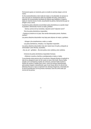 13
Permaneció grave un momento, pero no tardó en sentirse alegre y reír de
nuevo.
Se iba acostumbrando a este modo de viajar y a la velocidad, sin pensar en
otra cosa que en mantenerse sobre las espaldas del pato; comenzaba a
observar las innumerables bandadas de pájaros que poblaban el espacio,
todos en marcha hacia el norte, escuchando los gritos y llamamientos que se
dirigían unos a otros.
Cuando los patos silvestres encontraban patos domésticos es cuando mejor
lo pasaban. Deteniendo mucho su vuelo, gritaban:
—Vamos camino de las montañas. ¿Quieren venir? ¿Quieren venir?
Pero los patos domésticos respondían:
—Todavía es invierno en el país. Han venido demasiado pronto. ¡Vuelvan,
vuelvan!
Los patos silvestres descendían muy bajo para dejarse oír mejor, y gritaban:
—Vengan y les enseñaremos a volar y a nadar.
Los patos domésticos, irritados, ni se dignaban responder.
Los patos silvestres descendían más aún, hasta tocar el suelo, y después se
remontaban como flechas, asustados.
—¡Ea, ea, ea! —gritaban—. No eran patos; eran corderos, eran corderos.
Entonces los patos domésticos respondían furiosos:
—Debieran cazarlos y batirlos a perdigonadas a todos, a todos.
Y escuchando estas gracias reía el muchacho. Después lloraba al asaltarle la
idea de su desgracia, para reír de nuevo un poco más tarde. Nunca había
viajado con la vertiginosa rapidez de entonces; siempre había tenido la
ilusión de montar a caballo para correr, correr de manera desenfrenada;
pero jamás imaginó, naturalmente, que el aire fuese allá en lo alto de tan
deliciosa frescura ni que se aspiraran tan olorosas fragancias, emanadas de
la tierra humedecida y de los pinares resinosos. Esto era como volar por
encima de las penas.
 