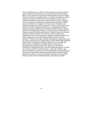 130
de piel y llevaba sujeta a su silla de montar una bolsa, en la que portaba el
copón, el breviario y la capa con la que se revestía para aplicar los santos
óleos y dar la comunión. El párroco iba contento porque la noche era buena.
El frío no era intenso; no soplaba viento, y a través de las nubes que cubrían
el cielo se veía lucir el hermoso disco de la luna alguna que otra vez. El
caballo que montaba, y al que tenía en gran estima, era fuerte, inteligente
como una persona y tan conocedor de aquellos sitios que desde cualquier
punto iría rectamente a la abadía. De ahí que el cura, entregado a sus
cavilaciones, dejase que el caballo siguiera el camino sin preocuparse de las
riendas. De pronto el caballo se paró en seco, y, no logrando el cura que
arrancara, se apeó, cogiéndole de la rienda para hacerle marchar. Todo fue
inútil. Por fin consiguió que anduviese, y como viera que se adentraba en la
espesura, empuñó las riendas para guiarle. El caballo se paró, sin encontrar
el medio de hacerle marchar. Todo fue inútil. Por fin el caballo dijo,
dirigiéndose al cura: “¿No te parece que, después de haberte servido de mí y
hecho tu voluntad año tras año, debías acceder por esta noche a mi
capricho?” Presumió el cura que el caballo necesitaba de su auxilio por una u
otra causa, y para que nunca se dijera que el. cura de Delsbo había dejado de
ayudar a quien se lo pidiera, condujo al caballo junto a una piedra para
montar mejor y se dejó llevar. El caballo comenzó a subir por una
escarpadura que el bosque cubría, hasta llegar a una alta planicie
desprovista de arboleda. Allí, junto a una gran piedra que había en el centro,
vio a un buen número de animales feroces —osos, lobos, etcétera— que
parecían celebrar una reunión, la cual era presidida por un genio del bosque,
alto como los más grandes árboles y que vestía capa de ramaje de abeto,
tachonada de piñas, y en cuya mano derecha ostentaba una antorcha de
leños que ardía en altas y rojizas llamaradas. Del bosque que bordea
 