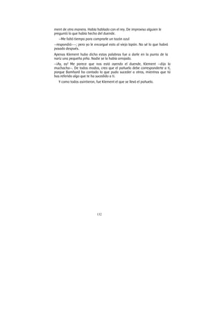 132
ment de otra manera. Había hablado con el rey. De improviso alguien le
preguntó lo que había hecho del duende.
—Me faltó tiempo para comprarle un tazón azul
—respondió——; pero yo le encargué esto al viejo lapón. No sé lo que habrá
pasado después.
Apenas Klement hubo dicho estas palabras fue a darle en la punta de la
nariz una pequeña piña. Nadie se la había arrojado.
—¡Ay, ay! Me parece que nos está oyendo el duende, Klement —dijo la
muchacha—. De todos modos, creo que el pañuelo debe corresponderte a ti,
porque Bamhard ha contado lo que pudo suceder a otros, mientras que tú
has referido algo que te ha sucedido a ti.
Y como todos asintieron, fue Klement el que se llevó el pañuelo.
 
