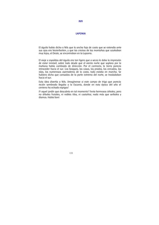 133
XVII
LAPONIA
El águila había dicho a Nils que la ancha faja de costa que se extendía ante
sus ojos era Vesterbotten, y que las crestas de las montañas que azuleaban
muy lejos, al Oeste, se encontraban en la Laponia.
El viaje a espaldas del águila era tan ligero que a veces le daba la impresión
de estar inmóvil, sobre todo desde que el viento norte que soplara por la
mañana había cambiado de dirección. Por el contrario, la tierra parecía
retroceder hacia el sur. Los bosques, las casas, los prados, los cercados, las
islas, los numerosos aserraderos de la costa, todo estaba en marcha. Se
hubiera dicho que cansadas de la parte extrema del norte, se trasladaban
hacia el sur.
Esta idea divertía a Nils. ¡Imagínense si este campo de trigo que parecía
recién sembrado llegaba a la Escania, donde en esta época del año el
centeno ha echado espigas!
¡Y aquel jardín que descubría en tal momento! Tenía hermosos árboles; pero
no árboles frutales, ni nobles tilos, ni castaños; nada más que serbales y
álamos. Había boni
 