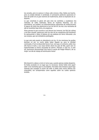 134
tos zarzales, pero no saúcos ni cítisos; sólo cerezos y lilas. Había una huerta,
pero no estaba labrada ni sembrada. Si semejante jardincito apareciera al
lado del jardín de un gran dominio de Sudermania, daría la impresión de un
desierto.
Lo que constituía la gloria del país eran los sombríos y caudalosos ríos
rodeados de valles habitados, llenos de maderas flotantes, con sus
aserraderos, sus pueblos, sus desembocaduras rebosantes de embarcaciones.
Si alguno de estos ríos apareciera al sur de Dal Elf, los ríos y los riachuelos de
allá se hundirían bajo tierra, de vergüenza.
¡Pues piensen lo que ocurriría si una llanura tan inmensa, tan fácil de cultivar
y tan bien situada, apareciera ante los ojos de los campesinos del Esmaland!
Se apresurarían a dejar el laboreo de sus pedazos de tierra infecunda y de
sus campos, que son verdaderos pedregales.
Lo que este país poseía en abundancia era luz. En las marismas las grullas
dormían en pie. La noche debía haber llegado ya; pero la claridad
continuaba. El sol no descendía hacia el sur, sino que, al contrario, subía muy
alto hacia el norte, y sus rayos herían ahora los ojos de Nils, quien aún no
experimentaba la menor necesidad de dormir. ¡Piensen si esta luz, si este
sol, iluminaran Vemmenhög! Esto haría la suerte del Holger Nilsson y de su
mujer: ¡un día de trabajo de veinticuatro horas!
Nils levantó la cabeza y miró en torno suyo, cuando apenas estaba despierto.
Se había acostado en un lugar que no reconocía. Jamás había visto aquel
valle ni las montañas que lo circundaban. No había visto tampoco aquel lago
redondo que ocupaba el centro del valle ni había visto nunca álamos tan
miserables, tan achaparrados como aquellos sobre los cuales aparecía
tendido.
 