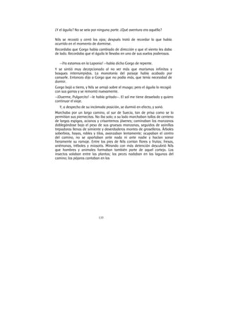 135
¿Y el águila? No se veía por ninguna parte. ¿Qué aventura era aquélla?
Nils se recostó y cerró los ojos; después trató de recordar lo que había
ocurrido en el momento de dormirse.
Recordaba que Gorgo había cambiado de dirección y que el viento les daba
de lado. Recordaba que el águila le llevaba en uno de sus vuelos poderosos.
—¡Ya estamos en la Laponia! —había dicho Gorgo de repente.
Y se sintió muy decepcionado al no ver más que marismas infinitas y
bosques interrumpidos. La monotonía del paisaje había acabado por
cansarle. Entonces dijo a Gorgo que no podía más, que tenía necesidad de
dormir.
Gorgo bajó a tierra, y Nils se arrojó sobre el musgo; pero el águila lo recogió
con sus garras y se remontó nuevamente.
—¡Duerme, Pulgarcito! —le había gritado—. El sol me tiene desvelado y quiero
continuar el viaje.
Y, a despecho de su incómoda posición, se durmió en efecto, y sonó.
Marchaba por un largo camino, al sur de Suecia, tan de prisa como se lo
permitían sus piernecitas. No iba solo; a su lado marchaban tallos de centeno
de largas espigas, acianos y crisantemos jóvenes; caminaban los manzanos
doblegándose bajo el peso de sus gruesas manzanas, seguidos de vainillas
trepadoras llenas de simiente y deverdaderos montes de groselleros. Árboles
soberbios, hayas, robles y tilos, avanzaban lentamente; ocupaban el centro
del camino, no se apartaban ante nada ni ante nadie y hacían sonar
fieramente su ramaje. Entre los pies de Nils corrían flores y frutas; fresas,
anémonas, tréboles y miosotis. Mirando con más detención descubrió Nils
que hombres y animales formaban también parte de aquel cortejo. Los
insectos volaban entre las plantas; los peces nadaban en las lagunas del
camino; los pájaros cantaban en los
 