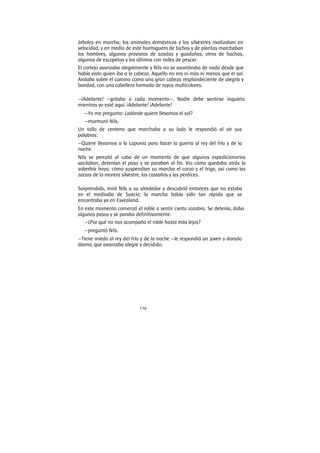 136
árboles en marcha; los animales domésticos y los silvestres rivalizaban en
velocidad, y en medio de este hormiguero de bichos y de plantas marchaban
los hombres, algunos provistos de azadas y guadañas, otros de hachas,
algunos de escopetas y los últimos con redes de pescar.
El cortejo avanzaba alegremente y Nils no se asombraba de nada desde que
había visto quien iba a la cabeza. Aquello no era ni más ni menos que el sol.
Andaba sobre el camino como una gran cabeza resplandeciente de alegría y
bondad, con una cabellera formada de rayos multicolores.
—¡Adelante! —gritaba a cada momento—. Nadie debe sentirse inquieto
mientras yo esté aquí. ¡Adelante! ¡Adelante!
—Yo me pregunto: ¿adónde quiere llevamos el sol?
—murmuró Nils.
Un tallo de centeno que marchaba a su lado le respondió al oír sus
palabras:
—Quiere llevarnos a la Laponia para hacer la guerra al rey del frío y de la
noche.
Nils se percató al cabo de un momento de que algunos expedicionarios
vacilaban, detenían el paso y se paraban al fin. Vio cómo quedaba atrás la
soberbia haya; cómo suspendían su marcha el corzo y el trigo, así como las
zarzas de la morera silvestre, los castaños y las perdices.
Sorprendido, miró Nils a su alrededor y descubrió entonces que no estaba
en el mediodía de Suecia; la marcha había sido tan rápida que se
encontraba ya en Esvealand.
En este momento comenzó el roble a sentir cierta zozobra. Se detenía, daba
algunos pasos y se paraba definitivamente.
—¿Por qué no nos acompaña el roble hasta más lejos?
—preguntó Nils.
—Tiene miedo al rey del frío y de la noche —le respondió un joven y dorado
álamo, que avanzaba alegre y decidido.
 