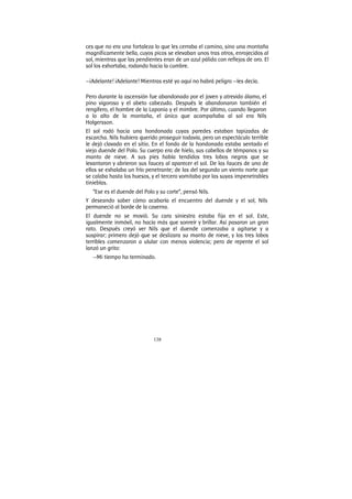 138
ces que no era una fortaleza lo que les cerraba el camino, sino una montaña
magníficamente bella, cuyos picos se elevaban unos tras otros, enrojecidos al
sol, mientras que las pendientes eran de un azul pálido con reflejos de oro. El
sol los exhortaba, rodando hacia la cumbre.
—¡Adelante! ¡Adelante! Mientras esté yo aquí no habrá peligro —les decía.
Pero durante la ascensión fue abandonado por el joven y atrevido álamo, el
pino vigoroso y el abeto cabezudo. Después le abandonaron también el
rengífero, el hombre de la Laponia y el mimbre. Por último, cuando llegaron
a lo alto de la montaña, el único que acompañaba al sol era Nils
Holgersson.
El sol rodó hacia una hondonada cuyas paredes estaban tapizadas de
escarcha. Nils hubiera querido proseguir todavía, pero un espectáculo terrible
le dejó clavado en el sitio. En el fondo de la hondonada estaba sentado el
viejo duende del Polo. Su cuerpo era de hielo, sus cabellos de témpanos y su
manto de nieve. A sus pies había tendidos tres lobos negros que se
levantaron y abrieron sus fauces al aparecer el sol. De las fauces de uno de
ellos se exhalaba un frío penetrante; de las del segundo un viento norte que
se calaba hasta los huesos, y el tercero vomitaba por las suyas impenetrables
tinieblas.
“Ese es el duende del Polo y su corte”, pensó Nils.
Y deseando saber cómo acabaría el encuentro del duende y el sol, Nils
permaneció al borde de la caverna.
El duende no se movió. Su cara siniestra estaba fija en el sol. Este,
igualmente inmóvil, no hacía más que sonreír y brillar. Así pasaron un gran
rato. Después creyó ver Nils que el duende comenzaba a agitarse y a
suspirar; primero dejó que se deslizara su manto de nieve, y los tres lobos
terribles comenzaron a ulular con menos violencia; pero de repente el sol
lanzó un grito:
—Mi tiempo ha terminado.
 