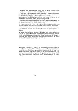 139
Y retrocedió fuera de la caverna. El duende soltó sus perros; el cierzo, el frío y
las tinieblas se lanzaron en persecución del sol.
—¡Dadle caza! ¡Echadle de aquí! —gritaba el duende—. ¡Perseguidle para que
no vuelva jamás! ¡Hacedle ver que la Laponia me pertenece!
Nils Holgersson sintió tal estremecimiento ante la idea de que el sol no
volviera más a la Laponia, que se despertó dando un grito.
Cuando reaccionó de tan fuerte impresión vio que se hallaba en el fondo de
un valle de montañas. Pero ¿dónde estaba Gorgo?
Se levantó nuevamente y miró a su alrededor. Sus miradas descubrieron un
curioso edificio de ramas de pino, construido en una grada de la montaña.
—Eso debe ser un nido de aves de rapiña, como los que Gorgo me ha
descrito.
No acabó su pensamiento. Se quitó la gorra y la agitó al aire alegremente.
Acababa de comprender adónde lo había llevado Gorgo: era aquél el mismo
paraje donde las águilas habitaban en lo alto de la montaña y los patos en el
fondo del valle. ¡Había llegado! Un instante después volvería a ver al pato
blanco, a Okka y a todos sus compañeros de viaje.
Nils marchó lentamente en busca de sus amigos. Todo dormía en el valle. El
sol no había salido aún y Nils pensó que era demasiado pronto para que los
patos hubiesen despertado. Apenas dio unos pasos se fijó en algo muy
bonito: era un pato silvestre que dormía en un nido abierto en tierra; a su
lado estaba el pato blanco, que dormía igualmente, pero que se había
colocado de tal manera que pudiera hacer frente en seguida al menor
peligro.
 
