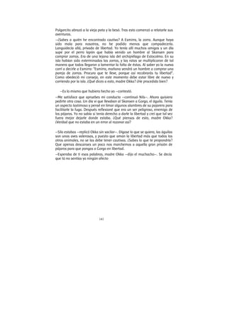 141
Pulgarcito abrazó a la vieja pata y la besó. Tras esto comenzó a relatarle sus
aventuras.
—¿Sabes a quién he encontrado cautiva? A Esmirra, la zorra. Aunque haya
sido mala para nosotros, no he podido menos que compadecería.
Languidecía allá, privada de libertad. Yo tenía allí muchos amigos y un día
supe por el perro lapón que había venido un hombre al Skansen para
comprar zorras. Era de una lejana isla del archipiélago de Estocolmo. En su
isla habían sido exterminadas las zorras, y las ratas se multiplicaron de tal
manera que todos llegaron a lamentar la falta de éstas. Al saber yo la nueva
corrí a decirle a Esmirra: “Esmirra, mañana vendrá un hombre a comprar una
pareja de zorras. Procura que te lleve, porque así recobrarás tu libertad”.
Como obedeció mi consejo, en este momento debe estar libre de nuevo y
corriendo por la isla. ¿Qué dices a esto, madre Okka? ¿He procedido bien?
—Es lo mismo que hubiera hecho yo —contestó.
—Me satisface que apruebes mi conducta —continuó Nils—. Ahora quisiera
pedirte otra cosa. Un día vi que llevaban al Skansen a Gorgo, el águila. Tenía
un aspecto lastimoso y pensé en limar algunos alambres de su pajarera para
facilitarle la fuga. Después reflexioné que era un ser peligroso, enemigo de
los pájaros. Yo no sabía si tenía derecho a darle la libertad y creí que tal vez
fuera mejor dejarle donde estaba. ¿Qué piensas de esto, madre Okka?
¿Verdad que no estaba en un error al razonar así?
—Silo estabas —replicó Okka sin vacilar—. Dígase lo que se quiera, las águilas
son unas aves valerosas, y puesto que aman la libertad más que todos los
otros animales, no se las debe tener cautivas. ¿Sabes lo que te propondría?
Que apenas descanses un poco nos marchemos a aquella gran prisión de
pájaros para que pongas a Gorgo en libertad.
—Esperaba de ti esas palabras, madre Okka —dijo el muchacho—. Se decía
que tú no sentías ya ningún afecto
 