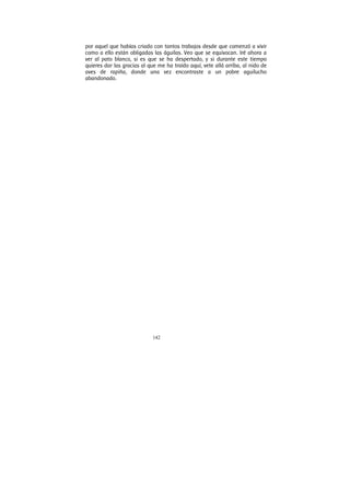 142
por aquel que habías criado con tantos trabajos desde que comenzó a vivir
como a ello están obligadas las águilas. Veo que se equivocan. Iré ahora a
ver al pato blanco, si es que se ha despertado, y si durante este tiempo
quieres dar las gracias al que me ha traído aquí, vete allá arriba, al nido de
aves de rapiña, donde una vez encontraste a un pobre aguilucho
abandonado.
 