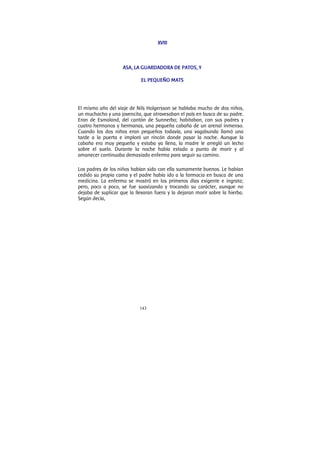 143
XVIII
ASA, LA GUARDADORA DE PATOS, Y
EL PEQUEÑO MATS
El mismo año del viaje de Nils Holgersson se hablaba mucho de dos niños,
un muchacho y una jovencita, que atravesaban el país en busca de su padre.
Eran de Esmaland, del cantón de Sunnerbo; habitaban, con sus padres y
cuatro hermanos y hermanas, una pequeña cabaña de un arenal inmenso.
Cuando los dos niños eran pequeños todavía, una vagabunda llamó una
tarde a la puerta e imploró un rincón donde pasar la noche. Aunque la
cabaña era muy pequeña y estaba ya llena, la madre le arregló un lecho
sobre el suelo. Durante la noche había estado a punto de morir y al
amanecer continuaba demasiado enferma para seguir su camino.
Los padres de los niños habían sido con ella sumamente buenos. Le habían
cedido su propia cama y el padre había ido a la farmacia en busca de una
medicina. La enferma se mostró en los primeros días exigente e ingrata;
pero, poco a poco, se fue suavizando y trocando su carácter, aunque no
dejaba de suplicar que la llevaran fuera y la dejaran morir sobre la hierba.
Según decía,
 