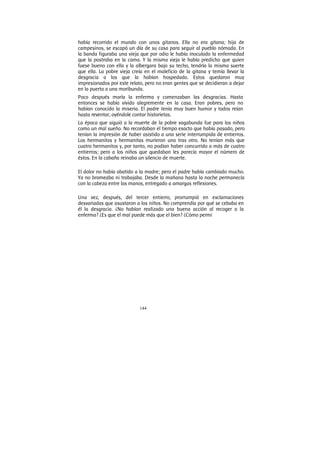 144
había recorrido el mundo con unos gitanos. Ella no era gitana; hija de
campesinos, se escapó un día de su casa para seguir al pueblo nómada. En
la banda figuraba una vieja que por odio le había inoculado la enfermedad
que la postraba en la cama. Y la misma vieja le había predicho que quien
fuese bueno con ella y la albergara bajo su techo, tendría la misma suerte
que ella. La pobre vieja creía en el maleficio de la gitana y temía llevar la
desgracia a los que la habían hospedado. Estos quedaron muy
impresionados por este relato, pero no eran gentes que se decidieran a dejar
en la puerta a una moribunda.
Poco después moría la enferma y comenzaban las desgracias. Hasta
entonces se había vivido alegremente en la casa. Eran pobres, pero no
habían conocido la miseria. El padre tenía muy buen humor y todos reían
hasta reventar, oyéndole contar historietas.
La época que siguió a la muerte de la pobre vagabunda fue para los niños
como un mal sueño. No recordaban el tiempo exacto que había pasado, pero
tenían la impresión de haber asistido a una serie interrumpida de entierros.
Los hermanitos y hermanitas murieron uno tras otro. No tenían más que
cuatro hermanitos y, por tanto, no podían haber concurrido a más de cuatro
entierros; pero a los niños que quedaban les parecía mayor el número de
éstos. En la cabaña reinaba un silencio de muerte.
El dolor no había abatido a la madre; pero el padre había cambiado mucho.
Ya no bromeaba ni trabajaba. Desde la mañana hasta la noche permanecía
con la cabeza entre las manos, entregado a amargas reflexiones.
Una vez, después, del tercer entierro, prorrumpió en exclamaciones
desvariadas que asustaron a los niños. No comprendía por qué se cebaba en
él la desgracia. ¿No habían realizado una buena acción al recoger a la
enferma? ¿Es que el mal puede más que el bien? ¿Cómo permi
 