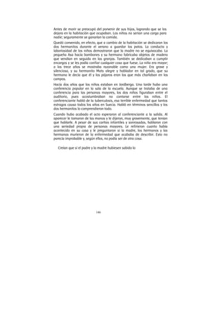 146
Antes de morir se preocupó del porvenir de sus hijos, logrando que se los
dejara en la habitación que ocupaban. Los niños no serian una carga para
nadie; seguramente se ganarían la comida.
Quedó convenido, en efecto, que a cambio de la habitación se dedicaran los
dos hermanitos durante el verano a guardar los patos. La conducta y
laboriosidad de los niños demostraron que la madre no se equivocaba. La
pequeña Asa hacía bombones y su hermano fabricaba objetos de madera
que vendían en seguida en las granjas. También se dedicaban a cumplir
encargos y se les podía confiar cualquier cosa que fuese. La niña era mayor;
a los trece años se mostraba razonable como una mujer. Era grave y
silenciosa, y su hermanito Mats alegre y hablador en tal grado, que su
hermana le decía que él y los pájaros eran los que más charlaban en los
campos.
Hacía dos años que los niños estaban en Jordberga. Una tarde hubo una
conferencia popular en la sala de la escuela. Aunque se trataba de una
conferencia para las personas mayores, los dos niños figuraban entre el
auditorio, pues acostumbraban no contarse entre los niños. El
conferenciante habló de la tuberculosis, esa terrible enfermedad que tantos
estragos causa todos los años en Suecia. Habló en términos sencillos y los
dos hermanitos lo comprendieron todo.
Cuando hubo acabado el acto esperaron al conferenciante a la salida. Al
aparecer le tomaron de las manos y le dijeron, muy gravemente, que tenían
que hablarle. A pesar de sus caritas infantiles y sonrosadas, hablaron con
una seriedad propia de personas mayores. Le refirieron cuanto había
acontecido en su casa y le preguntaron si la madre, los hermanos y las
hermanas murieron de la enfermedad que acababa de describir. Esto no
parecía improbable y, según ellos, no podía ser de otra cosa.
Creían que si el padre y la madre hubiesen sabido lo
 