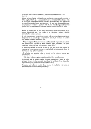15
descendió casi al nivel de los sauces que bordeaban los caminos y los
campos.
Estaba furioso al verse traicionado por sus fuerzas y por no poder mostrar a
tales vagabundos lo que era capaz de hacer un pato doméstico. Lo que más
le disgustaba era haberse reunido con Okka. Aunque no era más que un ave
de corral, había oído hablar repetidas veces de una pata llamada Okka, que
era jefe de una bandada y que tenía más de cien años: Su reputación era tan
grande, que los mejores patos silvestres querían formar parte de su tropa.
Ahora, al convencerse de que nadie trataba con más menosprecio a los
patos domésticos que esta Okka y su bandada, hubiera querido
demostrarles que era su igual.
El pato blanco volaba lentamente, un poco más atrás que los otros, sin dejar
de pensar en la decisión que adoptaría. De repente, la partícula de hombre
que llevaba sobre sus espaldas le dijo:
—Mi querido pato Mártir, comprende que ha de serte imposible, ya que”no
has volado nunca, seguir a los patos silvestres hasta la Laponia. ¿No sería
mejor que volvieras a casa antes de sufrir algún daño?
El pato tenía horror al hijo de la casa, a este mal bicho que llevaba a
cuestas. Así es que apenas oyó que el muchacho lo creía incapaz de llegar al
término del viaje optó por decirle:
—Si añades una palabra más, te arrojo en la primera laguna que
encontremos.
Y la cólera le dio energías para volar casi tan bien como los otros.
Es probable que no hubiera podido continuar haciéndolo, a pesar de todo;
pero por fortuna no fue necesario abandonar la bandada. El sol descendía
rápidamente y los patos volaban veloces hacia abajo.
Antes de que hubieran podido darse cuenta el muchacho y el pato se
encontraron en las orillas del lago Vombsjö.
 