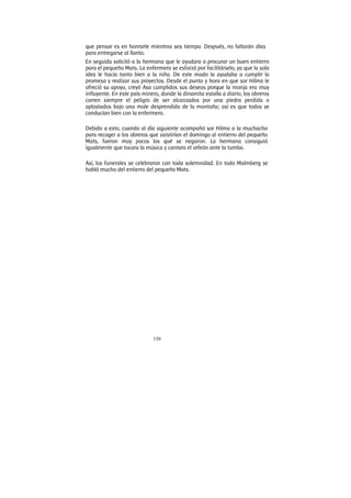 150
que pensar es en honrarle mientras sea tiempo. Después, no faltarán días
para entregarse al llanto.
En seguida solicitó a la hermana que le ayudara a procurar un buen entierro
para el pequeño Mats. La enfermera se esforzó por facilitárselo, ya que la sola
idea le hacía tanto bien a la niña. De este modo la ayudaba a cumplir la
promesa y realizar sus proyectos. Desde el punto y hora en que sor Hilma le
ofreció su apoyo, creyó Asa cumplidos sus deseos porque la monja era muy
influyente. En este país minero, donde la dinamita estalla a diario, los obreros
corren siempre el peligro de ser alcanzados por una piedra perdida o
aplastados bajo una mole desprendida de la montaña; así es que todos se
conducían bien con la enfermera.
Debido a esto, cuando al día siguiente acompañó sor Hilma a la muchacha
para recoger a los obreros que asistirían el domingo al entierro del pequeño
Mats, fueron muy pocos los qué se negaron. La hermana consiguió
igualmente que tocara la música y cantara el orfeón ante la tumba.
Así, los funerales se celebraron con toda solemnidad. En todo Malmberg se
habló mucho del entierro del pequeño Mats.
 