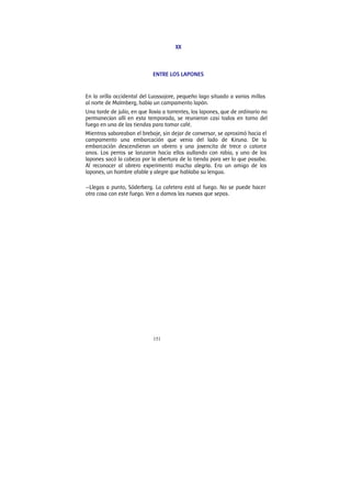 151
XX
ENTRE LOS LAPONES
En la orilla occidental del Luossajore, pequeño lago situado a varias millas
al norte de Malmberg, había un campamento lapón.
Una tarde de julio, en que llovía a torrentes, los lapones, que de ordinario no
permanecían allí en esta temporada, se reunieron casi todos en torno del
fuego en una de las tiendas para tomar café.
Mientras saboreaban el brebaje, sin dejar de conversar, se aproximó hacia el
campamento una embarcación que venia del lado de Kiruna. De la
embarcación descendieron un obrero y una jovencita de trece o catorce
anos. Los perros se lanzaron hacia ellos aullando con rabia, y uno de los
lapones sacó la cabeza por la abertura de la tienda para ver lo que pasaba.
Al reconocer al obrero experimentó mucha alegría. Era un amigo de los
lapones, un hombre afable y alegre que hablaba su lengua.
—Llegas a punto, Söderberg. La cafetera está al fuego. No se puede hacer
otra cosa con este fuego. Ven a damos las nuevas que sepas.
 