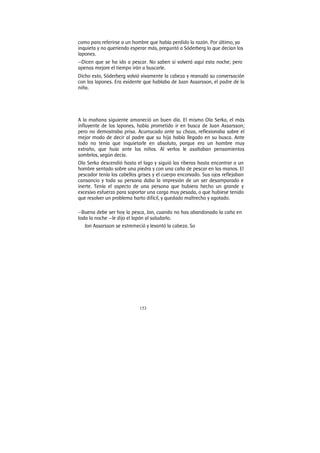 153
como para referirse a un hombre que había perdido la razón. Por último, ya
inquieta y no queriendo esperar más, preguntó a Sóderberg lo que decían los
lapones.
—Dicen que se ha ido a pescar. No saben si volverá aquí esta noche; pero
apenas mejore el tiempo irán a buscarle.
Dicho esto, Söderberg volvió vivamente la cabeza y reanudó su conversación
con los lapones. Era evidente que hablaba de Juan Assarsson, el padre de la
niña.
A la mañana siguiente amaneció un buen día. El mismo Ola Serka, el más
influyente de los lapones, había prometido ir en busca de Juan Assarsson;
pero no demostraba prisa. Acurrucado ante su choza, reflexionaba sobre el
mejor modo de decir al padre que su hija había llegado en su busca. Ante
todo no tenía que inquietarle en absoluto, porque era un hombre muy
extraño, que huía ante los niños. Al verlos le asaltaban pensamientos
sombríos, según decía.
Ola Serka descendió hasta el lago y siguió las riberas hasta encontrar a un
hombre sentado sobre una piedra y con una caña de pescar en las manos. El
pescador tenía los cabellos grises y el cuerpo encorvado. Sus ojos reflejaban
cansancio y toda su persona daba la impresión de un ser desamparado e
inerte. Tenía el aspecto de una persona que hubiera hecho un grande y
excesivo esfuerzo para soportar una carga muy pesada, o que hubiese tenido
que resolver un problema harto difícil, y quedado maltrecho y agotado.
—Buena debe ser hoy la pesca, Jon, cuando no has abandonado la caña en
toda la noche —le dijo el lapón al saludarlo.
Jon Assarsson se estremeció y levantó la cabeza. So
 