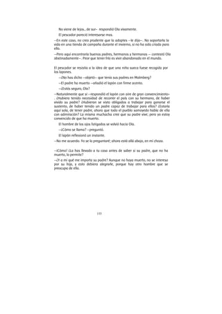 155
No viene de lejos., de sur- respondió Ola vivamente.
El pescador pareció interesarse mas.
—En este caso, no creo prudente que la adoptes —le dijo—. No soportarla la
vida en una tienda de campaña durante el invierno, si no ha sido criada para
ello.
—Pero aquí encontraría buenos padres, hermanos y hermanas — contestó Ola
obstinadamente—. Peor que tener frío es vivir abandonado en el mundo.
El pescador se resistía a la idea de que una niña sueca fuese recogida por
los lapones.
—¿No has dicho —objetó— que tenía sus padres en Malmberg?
—El padre ha muerto —añadió el lapón con firme acento.
—¿Estás seguro, Ola?
—Naturalmente que sí —respondió el lapón con aire de gran convencimiento-
. ¿Hubiera tenido necesidad de recorrer el país con su hermano, de haber
vivido su padre? ¿Hubieran se visto obligados a trabajar para ganarse el
sustento, de haber tenido un padre capaz de trabajar para ellos? ¿Estaría
aquí sola, de tener padre, ahora que todo el pueblo samoyedo habla de ella
con admiración? La misma muchacha cree que su padre vive; pero yo estoy
convencido de que ha muerto.
El hombre de los ojos fatigados se volvió hacia Ola.
—¿Cómo se llama? —preguntó.
El lapón reflexionó un instante.
—No me acuerdo. Yo se lo preguntaré; ahora está allá abajo, en mi choza.
—¡Cómo! ¿La has llevado a tu casa antes de saber si su padre, que no ha
muerto, lo permite?
—¿Y a mi qué me importa su padre? Aunque no haya muerto, no se interesa
por su hija, y esto debiera alegrarle, porque hay otro hombre que se
preocupa de ella.
 