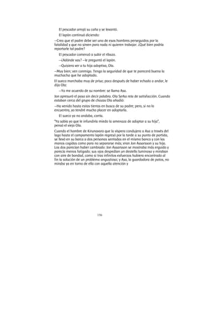 156
El pescador arrojó su caña y se levantó.
El lapón continuó diciendo:
—Creo que el padre debe ser uno de esos hombres perseguidos por la
fatalidad y que no sirven para nada ni quieren trabajar. ¿Qué bien podría
reportarle tal padre?
El pescador comenzó a subir el ribazo.
—¿Adónde vas? —le preguntó el lapón.
—Quisiera ver a tu hija adoptiva, Ola.
—Muy bien; ven conmigo. Tengo la seguridad de que te parecerá buena la
muchacha que he adoptado.
El sueco marchaba muy de prisa; poco después de haber echado a andar, le
dijo Ola:
—Ya me acuerdo de su nombre: se llama Asa.
Jon apresuró el paso sin decir palabra. Ola Serka reía de satisfacción. Cuando
estaban cerca del grupo de chozas Ola añadió:
—Ha venido hasta estas tierras en busca de su padre; pero, si no lo
encuentra, yo tendré mucho placer en adoptarla.
El sueco ya no andaba, corría.
“Ya sabía yo que le infundiría miedo la amenaza de adoptar a su hija”,
pensó el viejo Ola.
Cuando el hombre de Kirunavara que la víspera condujera a Asa a través del
lago hasta el campamento lapón regresó por la tarde a su punto de partida,
se llevó en su barca a dos personas sentadas en el mismo banco y con las
manos cogidas como para no separarse más; eran Jon Assarsson y su hija.
Los dos parecían haber cambiado: Jon Assarsson se mostraba más erguido y
parecía menos fatigado; sus ojos despedían un destello luminoso y miraban
con aire de bondad, como si tras infinitos esfuerzos hubiera encontrado al
fin la solución de un problema angustioso; y Asa, la guardadora de patos, no
miraba ya en torno de ella con aquella atención y
 