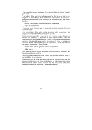 159
—Ya se les irá el cansancio volando —les respondía Okka sin detener el vuelo
para nada.
Y se hubiera dicho que tenía razón, porque a las dos horas de volar ya no
alegaban la menor fatiga. Pero comenzaron a lamentarse de otra cosa.
Como en el valle pasaban el día comiendo, no tardaron en decir que tenían
hambre.
—¡Okka! ¡Okka! ¡Okka! —gritaban los patitos tristemente.
—¿Qué les pasa ahora?
—Tenemos tanta hambre que no podemos continuar volando. ¡Tenemos
mucha hambre!
—Un pato silvestre debe saber nutrirse de aire y beber los vientos — les
respondió la implacable Okka, continuando su vuelo.
Pronto debieron aprender a nutrirse de aire y viento, porque dejaron de
exhalar sus lamentos. La bandada de patos estaba todavía sobre las
montañas, y las patas viejas indicaban a gritos el nombre de todas las cimas
que iban dejando atrás para que los aprendieran. Y como no cesaran de
anunciar: “Este es el Porsotjokko, y ése, el Sarjektjocco, y aquél, el Sulitelma”,
los jóvenes comenzaron a impacientarse.
—¡Okka! Okka! ¡Okka! —gritaban con voz desgarradora.
—¿Qué ocurre?
—En nuestras cabezas no hay sitio para tantos nombres — gritaban.— No
hay sitio para tantos nombres.
—Cuantas más cosas entran en la cabeza más sitio hay para las otras —
contestó Okka sin conmoverse.
Nils pensaba que ya debía ser tiempo de ponerse en camino hacia el sur,
porque nevaba mucho y la tierra estaba blanca en toda suextensión visible.
Últimamente lo habían pasado bastante mal allá arriba, en el valle de las
montañas. La lluvia, la tempestad y la niebla se sucedían
 