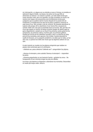 160
sin interrupción, y si alguna vez se aclaraba un poco el tiempo, no tardaba en
sobrevenir alguna helada. Las bayas y las setas con las que Nils se
alimentara se helaron o se echaron a perder, y al cabo había tenido que
comer pescado crudo, que no le gustaba. Los días acortaban ya mucho, las
noches eran largas y los amaneceres eran terriblemente lentos para
cualquiera que no pudiera dormir mucho después de la puesta del sol.
Finalmente, se fortalecieron las alas de los patos y pudieron comenzar el
viaje hacia el sur. Nils cantaba y reía de contento. No deseaba abandonar la
Laponia sólo porque allí no alumbrara el sol, hiciera filo y escaseara la
comida; había otra cosa que le arrastraba hacia la Escania. ¡Ah, qué feliz era
al ver que seguía su camino! Al divisar el primer bosque de abetos agitó su
gorra alegremente y saludó con un ¡hurra! las primeras casitas grises de los
campesinos, las primeras cabras, el primer gato, las primeras gallinas.
Pasaba por encima de las soberbias cascadas y veía a su derecha los altos
picos de las montañas, pero apenas si los miraba. Cuando descubrió la
capilla de Kvicjock, con su pequeño presbiterio y la aldea que la rodea, ya fue
otra cosa. Le pareció tan bello este rincón que las lágrimas saltaron de sus
ojos.
A cada instante se cruzaba con los pájaros emigrantes que volaban en
grupos más numerosos que en la primavera.
—¿Adónde van, patos silvestres? ¿Adónde van? —preguntaban los pájaros.
—¡Vamos al extranjero, como ustedes! ¡Vamos al extranjero! — respondían
los patos.
—Vuestros pequeñuelos no son bastante fuertes —gritaban los otros—. No
franquearán el mar mientras tengan las alas tan débiles.
Los renos y los lapones se disponían a abandonar las montañas. Descendían
en medio del mayor orden: abría la
 