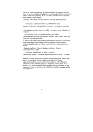 161
marcha un lapón, al que seguía un rebaño presidido por grandes toros, un
grupo de renos con las tiendas y bagajes a cuestas, y, por último, cerrando el
cortejo, siete u ocho personas. Al ver a los renos, descendieron un poco los
patos silvestres para gritarles:
—¡Hasta la vista! ¡Hasta el verano próximo! ¡Hasta el verano próximo!
—Buen viaje y que regresen bien—respondieron los renos.
Los osos, viendo partir a los patos, los mostraban a los oseznos, gruñendo:
—¡Miren a esos miedosos que temen al frío y no quieren pasar el invierno en
sus casas!
Pero las patas viejas, no cortas de lengua, contestaban:
—¡Miren a esos holgazanes que prefieren dormir la mitad del año antes que
tomarse la molestia de emigrar!
En el bosque de abetos se veía a los gallos silvestres frotándose unos contra
otros, erizados y transidos de frío, mientras miraban con envidia a las
bandadas de pájaros que se dirigían hacia el sur entre exclamaciones de
alegría:
—¿Cuándo nos llegará el turno? ¿Cuándo nos llegará el turno? —
preguntaban a sus madres.
—Ustedes se quedarán con su padre y su madre
—respondía la gallina—. Ustedes se quedarán aquí con su padre y su madre.
Mientras los patos volaron por la Laponia disfrutaron de buen tiempo; pero
apenas entraron en el Jemtland quedaron envueltos en nieblas
impenetrables y descendieron sobre la cumbre de una colina. Nils creyó
hallarse en un país habitado, porque se imaginaba percibir la voz de los
hombres y el chirrido de los vehículos. Hubiera preferido refugiarse en una
granja; pero temía perderse entre la niebla. Todo destilaba agua y despedía
humedad. De la
 